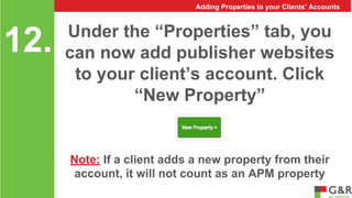 Adding Properties to your Clients’ Accounts 
Under the “Properties” tab, you 
can now add publisher websites 
to your client’s account. Click 
“New Property” 
12. 
Note: If a client adds a new property from their 
account, it will not count as an APM property 
 