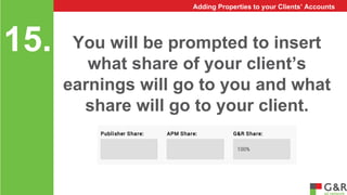 You will be prompted to insert 
what share of your client’s 
earnings will go to you and what 
share will go to your client. 
15. 
Adding Properties to your Clients’ Accounts 
 