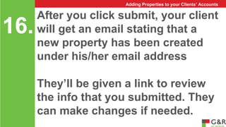 After you click submit, your client 
will get an email stating that a 
new property has been created 
under his/her email address 
They’ll be given a link to review 
the info that you submitted. They 
can make changes if needed. 
16. 
Adding Properties to your Clients’ Accounts 
 