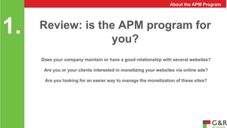 you? 1. 
About the APM Program 
Review: is the APM program for 
Does your company maintain or have a good relationship with several websites? 
Are you or your clients interested in monetizing your websites via online ads? 
Are you looking for an easier way to manage the monetization of these sites? 
 
