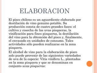 ELABORACION El pisco chileno es un aguardiente elaborado por destilación de vino genuino potable. Su producción consta de cuatro grandes fases: el cultivo y cosecha de las uvas pisqueras, la vinificación para fines pisqueros, la destilación del vino para la obtención del pisco y, finalmente, el envasado en unidades de consumo. Tales actividades sólo pueden realizarse en la zona pisquera. El alcohol de vino para la elaboración de pisco solo puede provenir de las siguientes variedades de uva de la especie: Vitis vinífera L., plantadas en la zona pisquera y que se denominan en conjunto  uvas pisqueras : 