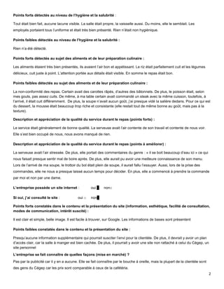 Points forts détectés au niveau de l’hygiène et la salubrité :

Tout était bien fait, aucune lacune visible. La salle était propre, la vaisselle aussi. Du moins, elle le semblait. Les
employés portaient tous l’uniforme et était très bien présenté. Rien n’était non hygiénique.

Points faibles détectés au niveau de l’hygiène et la salubrité :

Rien n’a été détecté.

Points forts détectés au sujet des aliments et de leur préparation culinaire :

Les aliments étaient très bien présentés, ils avaient l’air bon et appétissant. Le riz était parfaitement cuit et les légumes
délicieux, cuit juste à point. L’attention portée aux détails était visible. En somme le repas était bon.

Points faibles détectés au sujet des aliments et de leur préparation culinaire :

La non-conformité des repas. Certain avait des carottes râpés, d’autres des bâtonnets. De plus, le poisson était, selon
mes gouts, pas assez cuits. De même, à ma table certain avait commandé un steak avec la même cuisson, toutefois, à
l’arrivé, il était cuit différemment. De plus, la soupe n’avait aucun goût, j’ai presque vidé la salière dedans. Pour ce qui est
du dessert, la mousse était beaucoup trop riche et consistante (elle restait tout de même bonne au goût, mais pas à la
texture).

Description et appréciation de la qualité du service durant le repas (points forts) :

Le service était généralement de bonne qualité. La serveuse avait l’air contente de son travail et contente de nous voir.
Elle s’est bien occupé de nous, nous avons manqué de rien.

Description et appréciation de la qualité du service durant le repas (points à améliorer) :

La serveuse avait l’air stressée. De plus, elle portait des commentaires du genre : « il se boit beaucoup d’eau ici » ce qui
nous faisait presque sentir mal de boire après. De plus, elle aurait pu avoir une meilleure connaissance de son menu.
Lors de l’arrivé de ma soupe, le trottoir du bol était plein de soupe, il aurait fallu l’essuyer. Aussi, lors de la prise des
commandes, elle ne nous a presque laissé aucun temps pour décider. En plus, elle a commencé à prendre la commande
par moi et non par une dame.

L’entreprise possède un site internet :             oui □   non□

Si oui, j’ai consulté le site :            oui □    non□

Points forts constatés dans le contenu et la présentation du site (information, esthétique, facilité de consultation,
modes de communication, intérêt suscité) :

Il est clair et simple, belle image. Il est facile à trouver, sur Google. Les informations de bases sont présentent

Points faibles constatés dans le contenu et la présentation du site :

Presqu’aucune information supplémentaire qui pourrait susciter l’envi pour la clientèle. De plus, il devrait y avoir un plan
d’accès clair, car la salle à manger est bien cachée. De plus, il pourrait y avoir une site non rattaché à celui du Cégep, un
site personnel
L’entreprise se fait connaître de quelles façons (mise en marché) ?
Pas par la publicité car il y en a aucune. Elle se fait connaître par le bouche à oreille, mais la plupart de la clientèle sont
des gens du Cégep car les prix sont comparable à ceux de la cafétéria.
                                                                                                                                  2
 