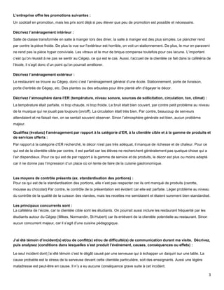 L’entreprise offre les promotions suivantes :
Un cocktail en promotion, mais les prix sont déjà si peu élever que peu de promotion est possible et nécessaire.

Décrivez l’aménagement intérieur :
Salle de classe transformée en salle à manger lors des diner, la salle à manger est des plus simples. Le plancher rend
par contre la pièce froide. De plus la vue sur l’extérieur est horrible, on voit un stationnement. De plus, le mur en paravent
ne rend pas la pièce hyper conviviale. Les vitraux et le mur de brique compense toutefois pour ces lacune. L’important
c’est qu’on réussit à ne pas se sentir au Cégep, ce qui est le cas. Aussi, l’accueil de la clientèle ce fait dans la cafétéria de
l’école, il s’agit donc d’un point qu’on pourrait améliorer.

Décrivez l’aménagement extérieur :
Le restaurant se trouve au Cégep, donc c’est l’aménagement général d’une école. Stationnement, porte de livraison,
porte d’entrée de Cégep, etc. Des plantes ou des arbustes pour être planté afin d’égayer le décor.

Décrivez l’atmosphère dans l’ER (température, niveau sonore, sources de sollicitation, circulation, ton, climat) :
La température était parfaite, ni trop chaude, ni trop froide. Le bruit était bien couvert, par contre petit problème au niveau
de la musique qui ne jouait pas toujours (on/off). La circulation était très bien. Par contre, beaucoup de serveurs
attendaient et ne faisait rien, on se sentait souvent observer. Sinon l’atmosphère générale est bien, aucun problème
majeur.

Qualifiez (évaluez) l’aménagement par rapport à la catégorie d’ER, à la clientèle cible et à la gamme de produits et
de services offerts :
Par rapport à la catégorie d’ER recherché, le décor n’est pas très adéquat, il manque de richesse et de chaleur. Pour ce
qui est de la clientèle cible par contre, il est parfait car les élèves ne recherchent généralement pas quelque chose qui a
l’air dispendieux. Pour ce qui est de par rapport à la gamme de service et de produits, le décor est plus ou moins adapté
car il ne donne pas l’impression d’un place où on tente de faire de la cuisine gastronomique.



Les moyens de contrôle présents (ex. standardisation des portions) :
Pour ce qui est de la standardisation des portions, elle n’est pas respecter car ils ont manqué de produits (carotte,
mousse au chocolat) Par contre, le contrôle de la présentation est évident car elle est parfaite. Léger problème au niveau
du contrôle de la qualité de la cuisson des viandes, mais les recettes me semblaient et étaient surement bien standardisé.

Les principaux concurrents sont :
La cafétéria de l’école, car la clientèle cible sont les étudiants. On pourrait aussi inclure les restaurant fréquenté par les
étudiants autour du Cégep (Mikes, Normandin, St-Hubert) car ils enlèvent de la clientèle potentielle au restaurant. Sinon
aucun concurrent majeur, car il s’agit d’une cuisine pédagogique.



J’ai été témoin d’incident(s) et/ou de conflit(s) et/ou de difficulté(s) de communication durant ma visite. Décrivez,
puis analysez (conditions dans lesquelles s’est produit l’événement, causes, conséquences ou effets) :

Le seul incident dont j’ai été témoin c’est le dégât causé par une serveuse qui à échapper un daiquiri sur une table. La
cause probable est le stress de la serveuse devant cette clientèle particulière, soit des enseignants. Aussi une légère
maladresse est peut-être en cause. Il n’y a eu aucune conséquence grave suite à cet incident.

                                                                                                                                 3
 