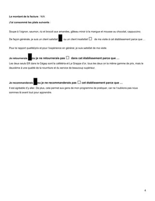 Le montant de la facture : N/A

J’ai consommé les plats suivants :


Soupe à l’oignon, saumon, riz et brocoli aux amandes, gâteau miroir à la mangue et mousse au chocolat, cappuccino.


De façon générale, je suis un client satisfait   □ ou un client insatisfait □   de ma visite à cet établissement parce que …


Pour le rapport qualité/prix et pour l’expérience en général, je suis satisfait de ma visite.



Je retournerais   □ou je ne retournerais pas □ dans cet établissement parce que …
Les deux seuls ER dans le Cégep sont la cafétéria et La Grappe d’or, tous les deux on la même gamme de prix, mais le
deuxième à une qualité de la nourriture et du service de beaucoup supérieur.




Je recommanderais      □ou je ne recommanderais pas □ cet établissement parce que …
Il est agréable d’y aller. De plus, cela permet aux gens de mon programme de pratiquer, car ne l’oublions pas nous
sommes là avant tout pour apprendre.




                                                                                                                           4
 