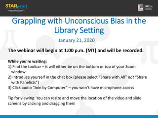 Grappling with Unconscious Bias in the
Library Setting
January 21, 2020
The webinar will begin at 1:00 p.m. (MT) and will be recorded.
While you’re waiting:
1) Find the toolbar – it will either be on the bottom or top of your Zoom
window
2) Introduce yourself in the chat box (please select “Share with All” not “Share
with Panelists”)
3) Click audio “Join by Computer” – you won’t have microphone access
Tip for viewing: You can resize and move the location of the video and slide
screens by clicking and dragging them
 