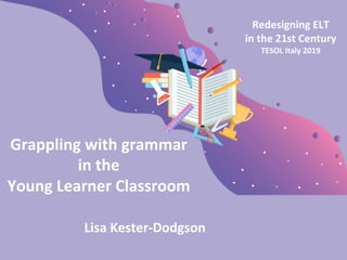 Grappling with grammar
in the
Young Learner Classroom
Lisa Kester-Dodgson
Redesigning ELT
in the 21st Century
TESOL Italy 2019
 