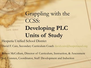 Grappling with the
CCSS:
Developing PLC
Units of Study
Hesperia Unified School District
David F. Cain, Secondary Curriculum Coach david.cain@hesperiausd.org
Robert McCollum, Director of Curriculum, Instruction, & Assessment
Jodi Consten, Coordinator, Staff Development and Induction

 