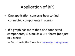 Application of BFS One application concerns how to find        connected components in a graph If a graph has more than one connected components, BFS builds a BFS-forest (not just BFS-tree)!Each tree in the forest is a connected component.