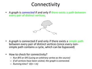 ConnectivityA graph isconnectedif and only if there exists a path between every pair of distinct vertices.A graph is connected if and only if there exists a simple path between every pair of distinct vertices (since every non-simple path contains a cycle, which can be bypassed)How to check for connectivity?Run BFS or DFS (using an arbitrary vertex as the source)If all vertices have been visited, the graph is connected.Running time?  O(n + m)