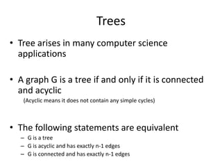 TreesTree arises in many computer science applicationsA graph G is a tree if and only if it is connected and acyclic  (Acyclic means it does not contain any simple cycles)The following statements are equivalentG is a treeG is acyclic and has exactly n-1 edgesG is connected and has exactly n-1 edges