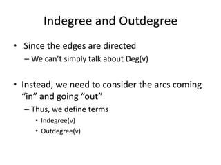 Indegree and Outdegree Since the edges are directedWe can’t simply talk about Deg(v)Instead, we need to consider the arcs coming  “in” and going “out”Thus, we define termsIndegree(v)Outdegree(v)