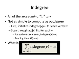 IndegreeAll of the arcs coming “in” to vNot as simple to compute as outdegreeFirst, initialize indegree[v]=0 for each vertex vScan through adj[v] list for each vFor each vertex w seen, indegree[w]++;Running time: O(n+m)What is the total indegree?