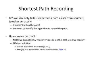 Shortest Path RecordingBFS we saw only tells us whether a path exists from source s, to other vertices v.It doesn’t tell us the path!We need to modify the algorithm to record the path.How can we do that?Note: we do not know which vertices lie on this path until we reach v!Efficient solution:Use an additional array pred[0..n-1]Pred[w] = v  means that vertex w was visited from  v