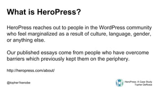 What is HeroPress?
HeroPress reaches out to people in the WordPress community
who feel marginalized as a result of culture, language, gender,
or anything else.
Our published essays come from people who have overcome
barriers which previously kept them on the periphery.
http://heropress.com/about/
@topher1kenobe HeroPress: A Case Study
Topher DeRosia
 