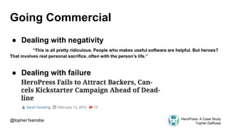 Going Commercial
● Dealing with negativity
“This is all pretty ridiculous. People who makes useful software are helpful. But heroes?
That involves real personal sacrifice, often with the person’s life.”
● Dealing with failure
@topher1kenobe HeroPress: A Case Study
Topher DeRosia
 