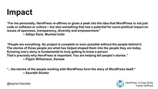 Impact
“For me personally, HeroPress re-affirms or gives a peek into the idea that WordPress is not just
code or software or culture – but also something that has a potential for socio-political impact on
issues of openness, transparency, diversity and empowerment.”
-- Aditya Kane, Mumbai India
“People are everything. No project is complete or even possible without the people behind it.
The stories of those people are what has helped shaped them into the people they are today.
Knowing one’s story is fundamental to truly getting to know a person.
That’s precisely why HeroPress is important. You are helping tell people’s stories.”
-- Pippin Williamson, Kansas
“...the stories of the people working with WordPress form the story of WordPress itself.”
-- Saurabh Shukla
@topher1kenobe HeroPress: A Case Study
Topher DeRosia
 