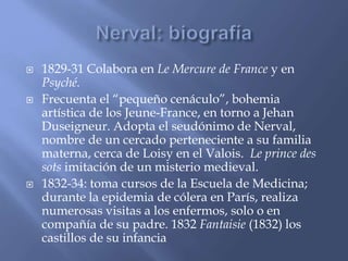  1829-31 Colabora en Le Mercure de France y en 
Psyché. 
 Frecuenta el “pequeño cenáculo”, bohemia 
artística de los Jeune-France, en torno a Jehan 
Duseigneur. Adopta el seudónimo de Nerval, 
nombre de un cercado perteneciente a su familia 
materna, cerca de Loisy en el Valois. Le prince des 
sots imitación de un misterio medieval. 
 1832-34: toma cursos de la Escuela de Medicina; 
durante la epidemia de cólera en París, realiza 
numerosas visitas a los enfermos, solo o en 
compañía de su padre. 1832 Fantaisie (1832) los 
castillos de su infancia 
 