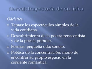 Odelettes: 
 Temas: los espectáculos simples de la 
vida cotidiana. 
 Descubrimiento de la poesía renacentista 
y de la poesía popular. 
 Formas: pequeña oda; soneto. 
 Poética de la concentración: modo de 
encontrar su propio espacio en la 
corriente romántica. 
 