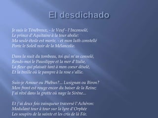 Je suis le Ténébreux, - le Veuf - l'Inconsolé, 
Le prince d'Aquitaine à la tour abolie: 
Ma seule étoile est morte, - et mon luth constellé 
Porte le Soleil noir de la Mélancolie. 
Dans la nuit du tombeau, toi qui m'as consolé, 
Rends-moi le Pausilippe et la mer d'Italie, 
La fleur qui plaisait tant à mon coeur désolé, 
Et la treille où le pampre à la rose s'allie. 
Suis-je Amour ou Phébus?... Lusignan ou Biron? 
Mon front est rouge encor du baiser de la Reine; 
J'ai rêvé dans la grotte où nage la Sirène... 
Et j'ai deux fois vainqueur traversé l'Achéron: 
Modulant tour à tour sur la lyre d'Orphée 
Les soupirs de la sainte et les cris de là Fée. 
 