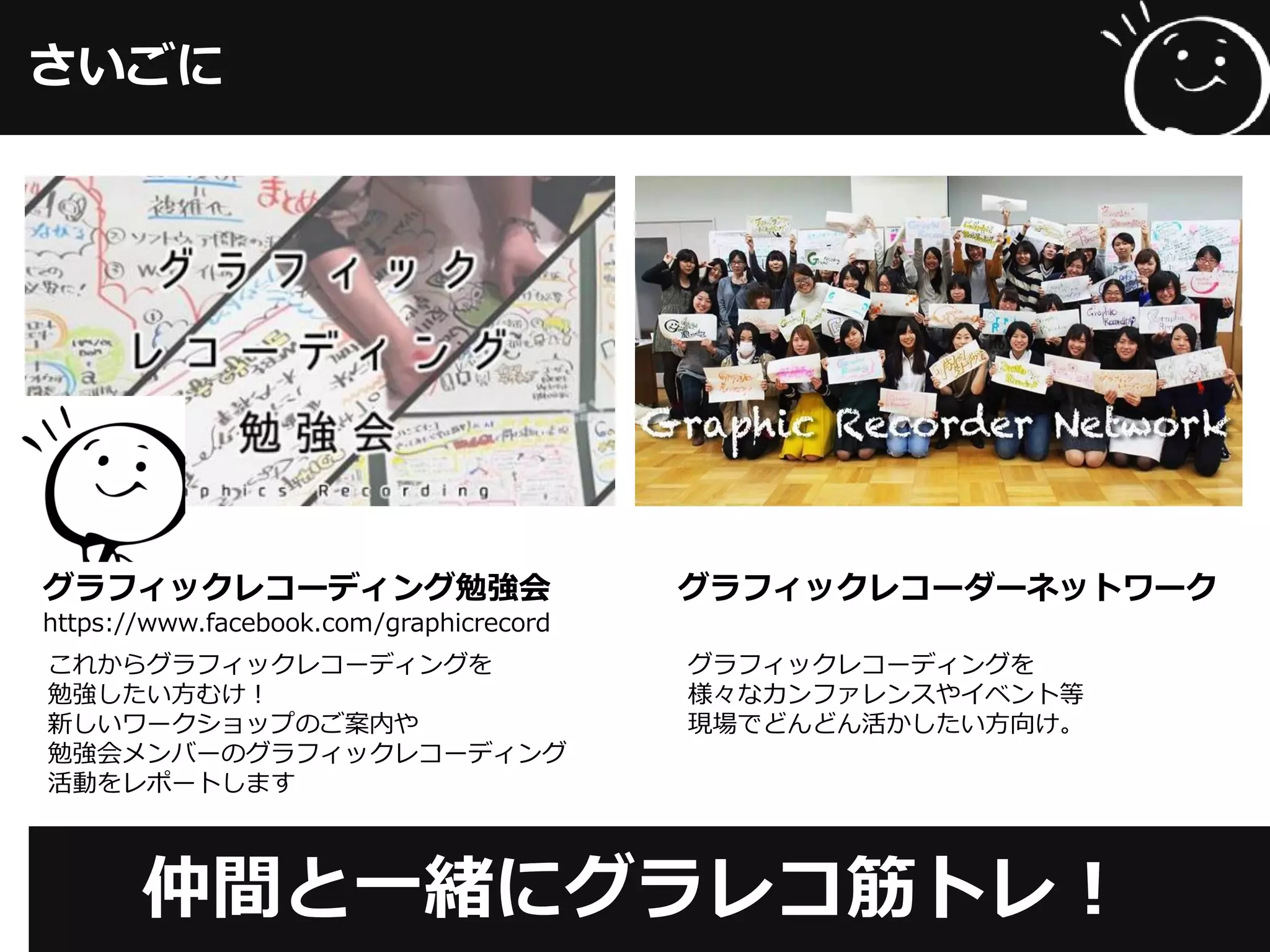 さいごに
仲間と一緒にグラレコ筋トレ！
グラフィックレコーディング勉強会
https://www.facebook.com/graphicrecord
グラフィックレコーダーネットワーク
これからグラフィックレコーディングを
勉強したい方むけ！
新しいワークショップのご案内や
勉強会メンバーのグラフィックレコーディング
活動をレポートします
グラフィックレコーディングを
様々なカンファレンスやイベント等
現場でどんどん活かしたい方向け。
 