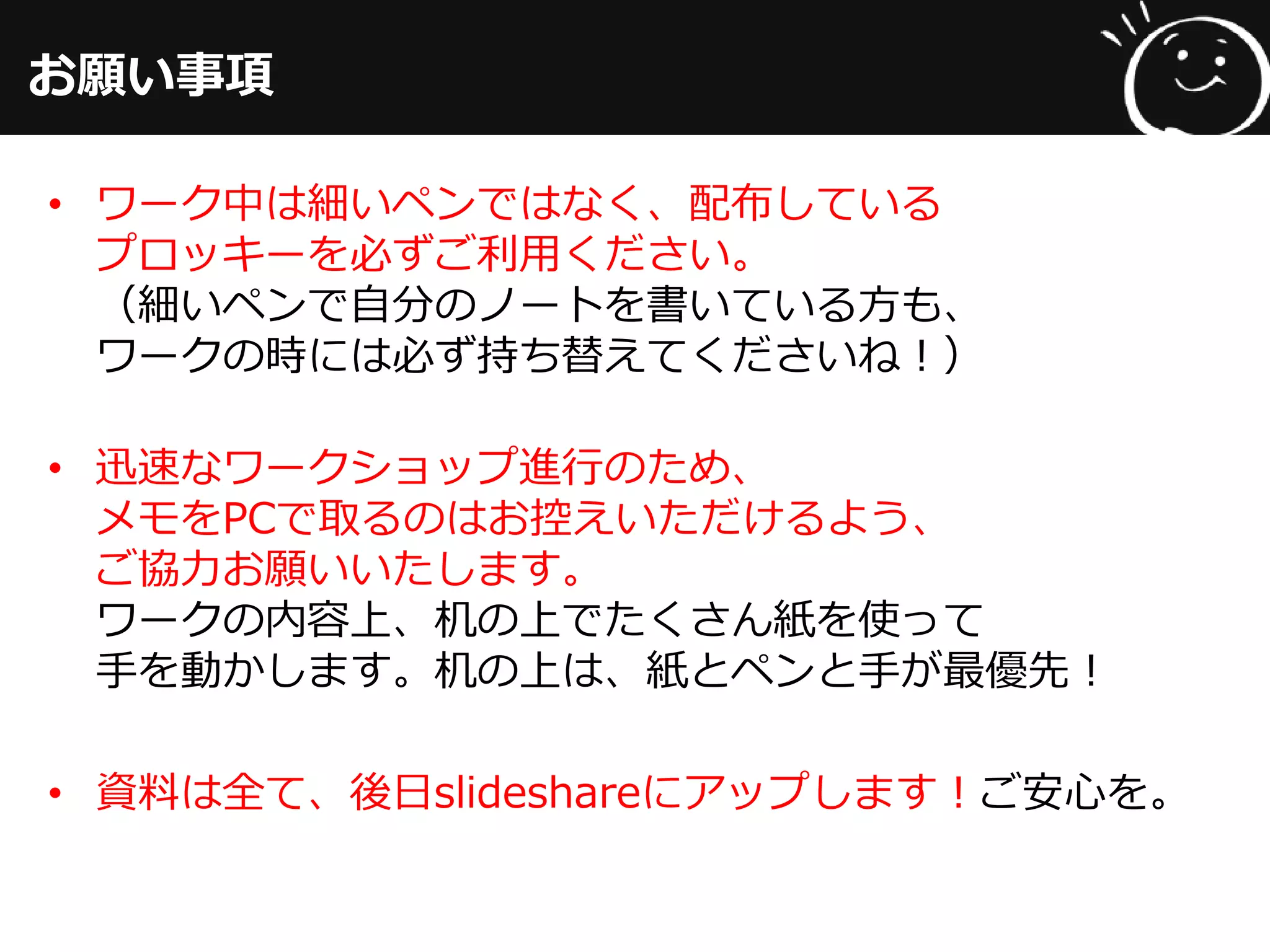 お願い事項
• ワーク中は細いペンではなく、配布している
プロッキーを必ずご利用ください。
（細いペンで自分のノートを書いている方も、
ワークの時には必ず持ち替えてくださいね！）
• 迅速なワークショップ進行のため、
メモをPCで取るのはお控えいただけるよう、
ご協力お願いいたします。
ワークの内容上、机の上でたくさん紙を使って
手を動かします。机の上は、紙とペンと手が最優先！
• 資料は全て、後日slideshareにアップします！ご安心を。
 