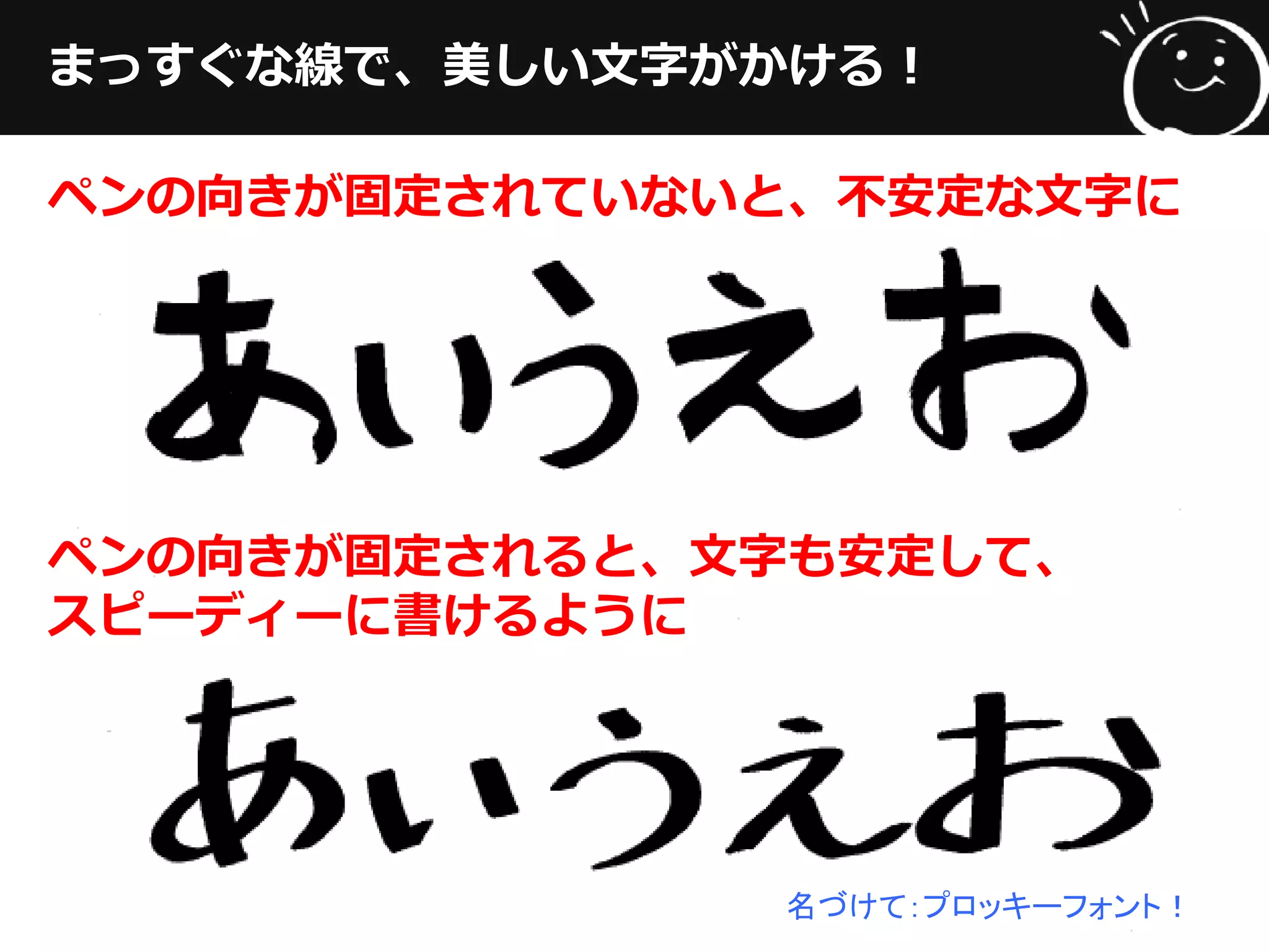 まっすぐな線で、美しい文字がかける！
ペンの向きが固定されていないと、不安定な文字に
ペンの向きが固定されると、文字も安定して、
スピーディーに書けるように
名づけて：プロッキーフォント！
 