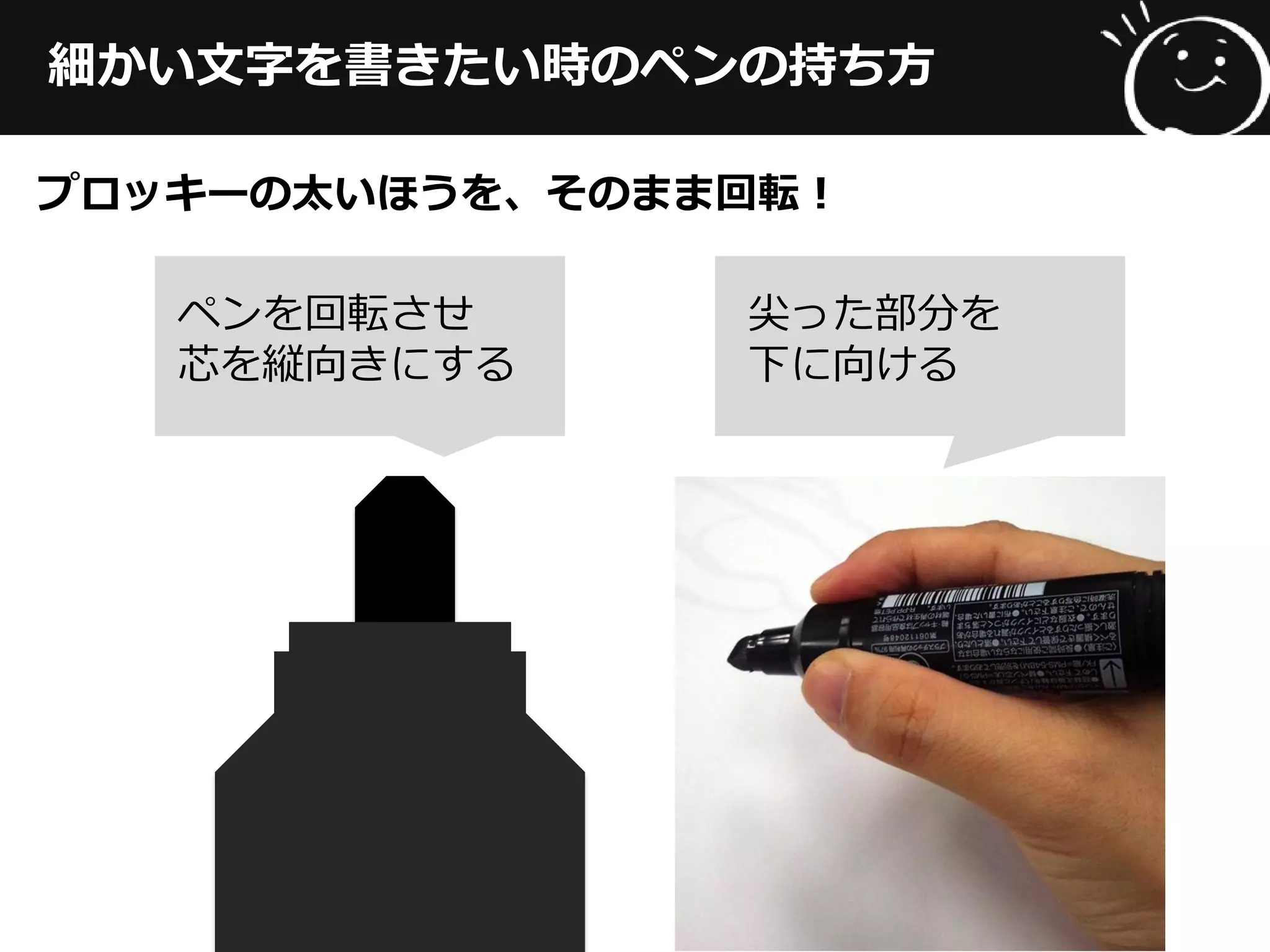 細かい文字を書きたい時のペンの持ち方
プロッキーの太いほうを、そのまま回転！
ペンを回転させ
芯を縦向きにする
尖った部分を
下に向ける
 