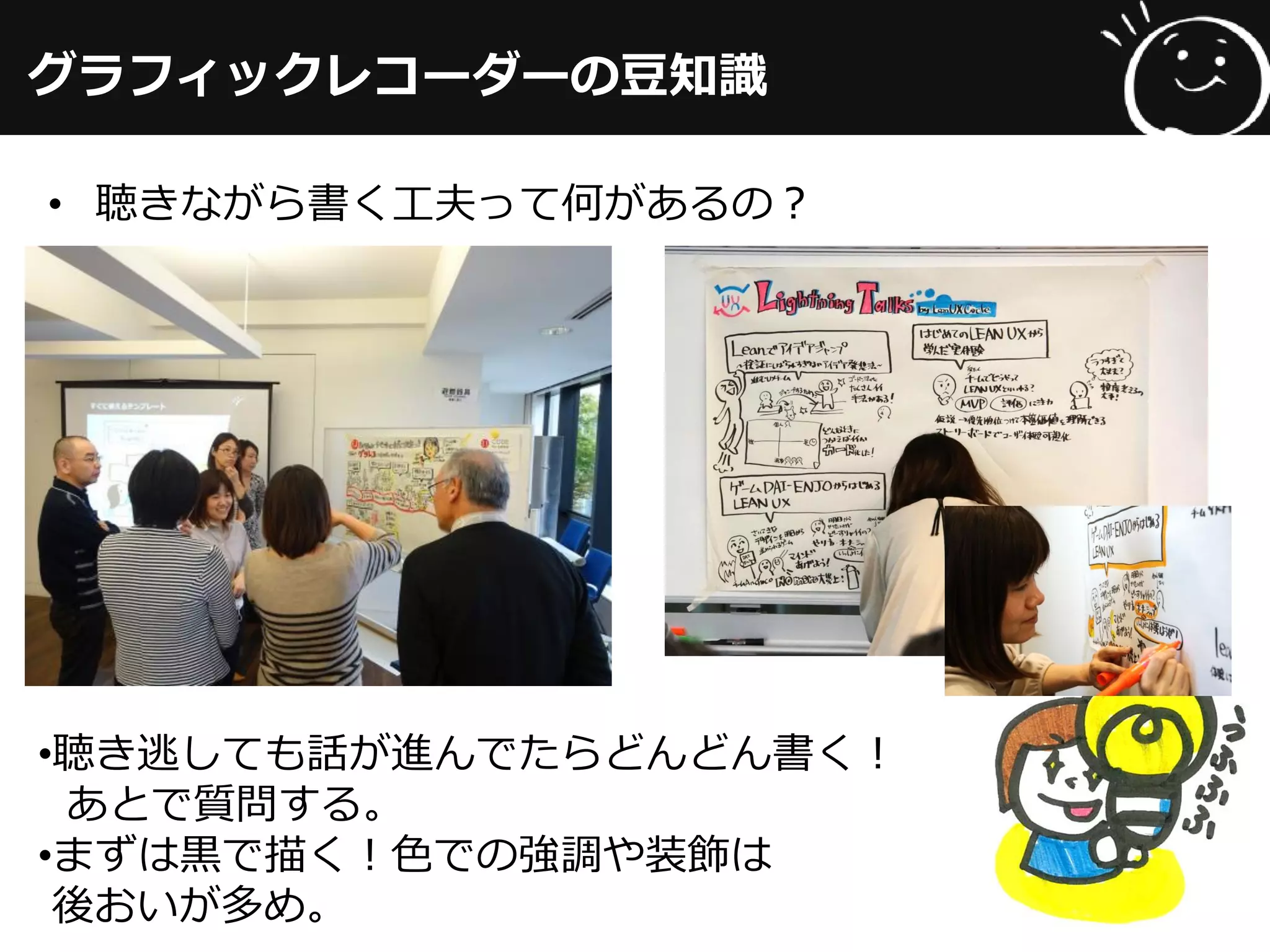 グラフィックレコーダーの豆知識
• 聴きながら書く工夫って何があるの？
•聴き逃しても話が進んでたらどんどん書く！
あとで質問する。
•まずは黒で描く！色での強調や装飾は
後おいが多め。
 