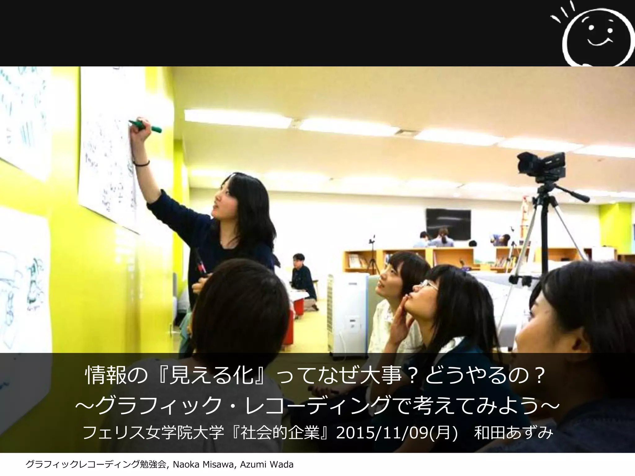 情報の『見える化』ってなぜ大事？どうやるの？
～グラフィック・レコーディングで考えてみよう～
フェリス女学院大学『社会的企業』2015/11/09(月) 和田あずみ
グラフィックレコーディング勉強会, Naoka Misawa, Azumi Wada
 