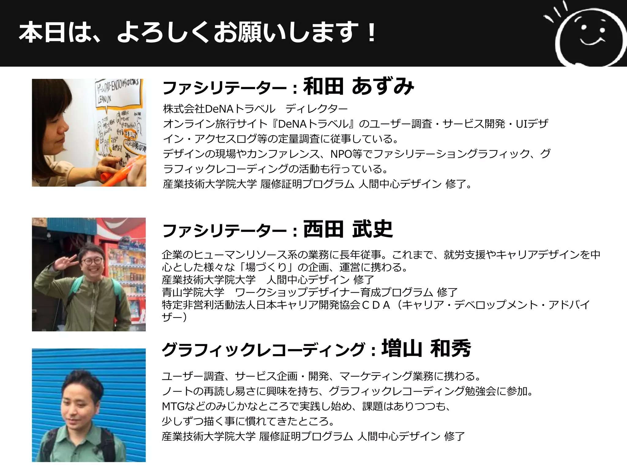 本日は、よろしくお願いします！
ファシリテーター：和田 あずみ
株式会社DeNAトラベル ディレクター
オンライン旅行サイト『DeNAトラベル』のユーザー調査・サービス開発・UIデザ
イン・アクセスログ等の定量調査に従事している。
デザインの現場やカンファレンス、NPO等でファシリテーショングラフィック、グ
ラフィックレコーディングの活動も行っている。
産業技術大学院大学 履修証明プログラム 人間中心デザイン 修了。
ファシリテーター：西田 武史
企業のヒューマンリソース系の業務に長年従事。これまで、就労支援やキャリアデザインを中
心とした様々な「場づくり」の企画、運営に携わる。
産業技術大学院大学 人間中心デザイン 修了
青山学院大学 ワークショップデザイナー育成プログラム 修了
特定非営利活動法人日本キャリア開発協会ＣＤＡ（キャリア・デベロップメント・アドバイ
ザー）
グラフィックレコーディング：増山 和秀
ユーザー調査、サービス企画・開発、マーケティング業務に携わる。
ノートの再読し易さに興味を持ち、グラフィックレコーディング勉強会に参加。
MTGなどのみじかなところで実践し始め、課題はありつつも、
少しずつ描く事に慣れてきたところ。
産業技術大学院大学 履修証明プログラム 人間中心デザイン 修了
 