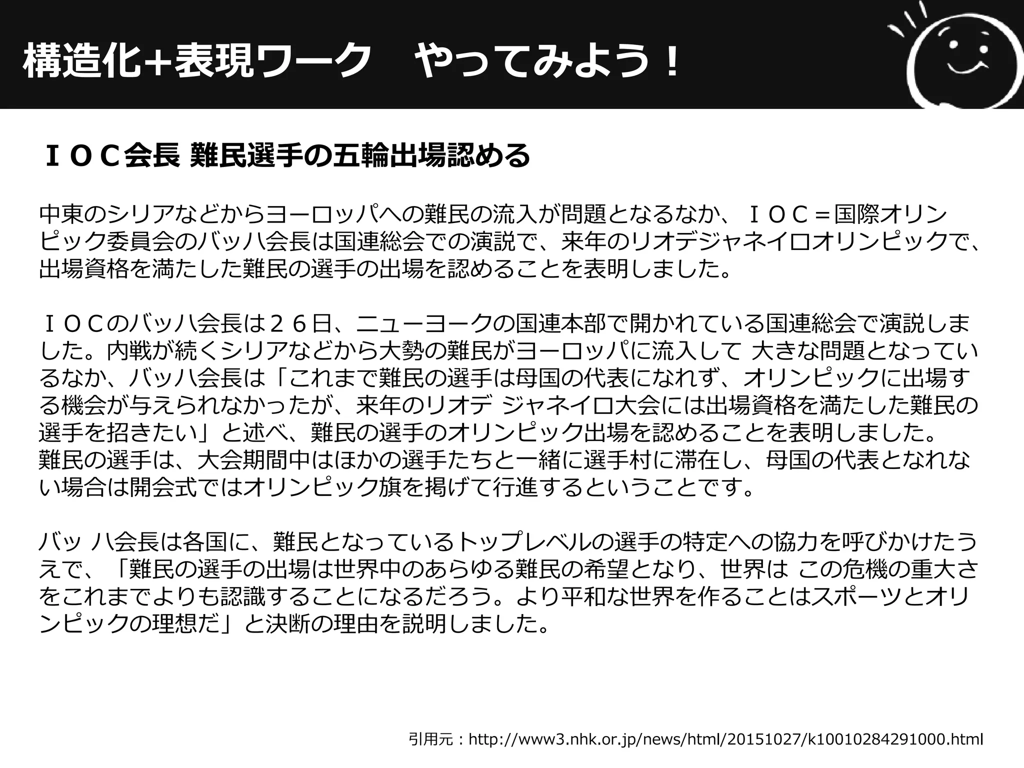 構造化+表現ワーク やってみよう！
引用元：http://www3.nhk.or.jp/news/html/20151027/k10010284291000.html
ＩＯＣ会長 難民選手の五輪出場認める
中東のシリアなどからヨーロッパへの難民の流入が問題となるなか、ＩＯＣ＝国際オリン
ピック委員会のバッハ会長は国連総会での演説で、来年のリオデジャネイロオリンピックで、
出場資格を満たした難民の選手の出場を認めることを表明しました。
ＩＯＣのバッハ会長は２６日、ニューヨークの国連本部で開かれている国連総会で演説しま
した。内戦が続くシリアなどから大勢の難民がヨーロッパに流入して 大きな問題となってい
るなか、バッハ会長は「これまで難民の選手は母国の代表になれず、オリンピックに出場す
る機会が与えられなかったが、来年のリオデ ジャネイロ大会には出場資格を満たした難民の
選手を招きたい」と述べ、難民の選手のオリンピック出場を認めることを表明しました。
難民の選手は、大会期間中はほかの選手たちと一緒に選手村に滞在し、母国の代表となれな
い場合は開会式ではオリンピック旗を掲げて行進するということです。
バッ ハ会長は各国に、難民となっているトップレベルの選手の特定への協力を呼びかけたう
えで、「難民の選手の出場は世界中のあらゆる難民の希望となり、世界は この危機の重大さ
をこれまでよりも認識することになるだろう。より平和な世界を作ることはスポーツとオリ
ンピックの理想だ」と決断の理由を説明しました。
 
