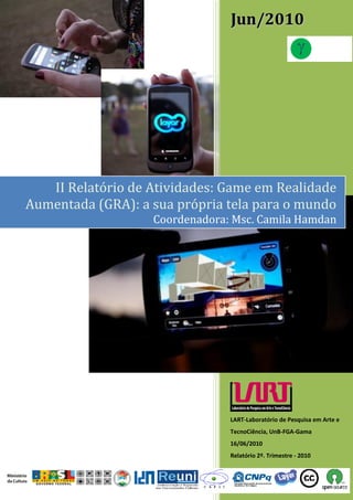 Jun/2010




   II Relatório de Atividades: Game em Realidade
Aumentada (GRA): a sua própria tela para o mundo
                   Coordenadora: Msc. Camila Hamdan




                                LART-Laboratório de Pesquisa em Arte e
                                TecnoCiência, UnB-FGA-Gama
                                16/06/2010
                                Relatório 2º. Trimestre - 2010
 
