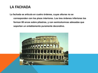 LA FACHADA
La fachada se articula en cuatro órdenes, cuyas alturas no se
corresponden con los pisos interiores. Los tres órdenes inferiores los

forman 80 arcos sobre pilastras, y con semicolumnas adosadas que
soportan un entablamento puramente decorativo.

 