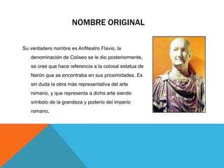 NOMBRE ORIGINAL
Su verdadero nombre es Anfiteatro Flavio, la
denominación de Coliseo se le dio posteriormente,
se cree que hace referencia a la colosal estatua de
Nerón que se encontraba en sus proximidades. Es
sin duda la obra más representativa del arte
romano, y que representa a dicho arte siendo

símbolo de la grandeza y poderío del imperio
romano.

 