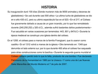 HISTORIA
Su inauguración duró 100 días (Donde murieron más de 9000 animales y decenas de
gladiadores).• Se usó durante casi 500 años.• La ultima lucha de gladiadores se dio
en e año 435 d.C, pero su ultimo espectáculo fue en el 523.• En el 217, el Coliseo
fue gravemente dañado a causa de un gran incendio, por lo que fue remodelado
durante (240,250,252 y 320 d.C) , además sufrió bastantes daños posteriormente:•
Fue sacudido en varias ocasiones por terremotos: 443, 801 y 847d.C.• Durante la
época medieval se construyo una iglesia dentro del coliseo.
En el 1200, el coliseo paso a manos de la familia Frangipani, que lo usaron como
castillo.• En el 1312 volvió a manos de la iglesia.• Otro terremoto en: 1349 que
derrumbo el lado externo sur, por lo que durante 400 años el coliseo fue saqueado
para otras construcciones como la basílica.• Durante la segunda guerra mundial el
Coliseo romano perdió todo lo que le falta, producto de una bomba.• Fue declarado
Patrimonio de la Humanidad en 1980 por la Unesco.• Y como una de Las Nuevas
Siete Maravillas del Mundo Moderno el 7 de julio de 2007.

 