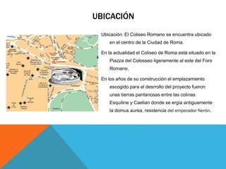 UBICACIÓN
Ubicación: El Coliseo Romano se encuentra ubicado
en el centro de la Ciudad de Roma.
En la actualidad el Coliseo de Roma está situado en la
Piazza del Colosseo ligeramente al este del Foro
Romano.
En los años de su construcción el emplazamiento
escogido para el desrrollo del proyecto fueron
unas tierras pantanosas entre las colinas
Esquiline y Caelian donde se ergia antiguamente
la domus aurea, residencia del emperador Nerón.

 