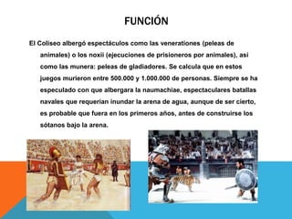 FUNCIÓN
El Coliseo albergó espectáculos como las venerationes (peleas de
animales) o los noxii (ejecuciones de prisioneros por animales), así

como las munera: peleas de gladiadores. Se calcula que en estos
juegos murieron entre 500.000 y 1.000.000 de personas. Siempre se ha
especulado con que albergara la naumachiae, espectaculares batallas
navales que requerían inundar la arena de agua, aunque de ser cierto,
es probable que fuera en los primeros años, antes de construirse los
sótanos bajo la arena.

 