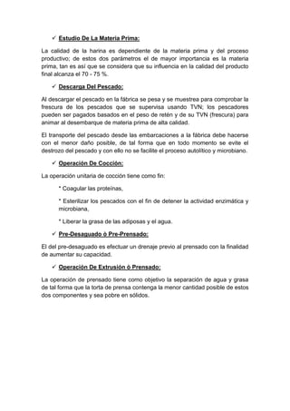  Estudio De La Materia Prima:
La calidad de la harina es dependiente de la materia prima y del proceso
productivo; de estos dos parámetros el de mayor importancia es la materia
prima, tan es así que se considera que su influencia en la calidad del producto
final alcanza el 70 - 75 %.
 Descarga Del Pescado:
Al descargar el pescado en la fábrica se pesa y se muestrea para comprobar la
frescura de los pescados que se supervisa usando TVN; los pescadores
pueden ser pagados basados en el peso de retén y de su TVN (frescura) para
animar al desembarque de materia prima de alta calidad.
El transporte del pescado desde las embarcaciones a la fábrica debe hacerse
con el menor daño posible, de tal forma que en todo momento se evite el
destrozo del pescado y con ello no se facilite el proceso autolítico y microbiano.
 Operación De Cocción:
La operación unitaria de cocción tiene como fin:
* Coagular las proteínas,
* Esterilizar los pescados con el fin de detener la actividad enzimática y
microbiana,
* Liberar la grasa de las adiposas y el agua.
 Pre-Desaguado ò Pre-Prensado:
El del pre-desaguado es efectuar un drenaje previo al prensado con la finalidad
de aumentar su capacidad.
 Operación De Extrusión ò Prensado:
La operación de prensado tiene como objetivo la separación de agua y grasa
de tal forma que la torta de prensa contenga la menor cantidad posible de estos
dos componentes y sea pobre en sólidos.
 