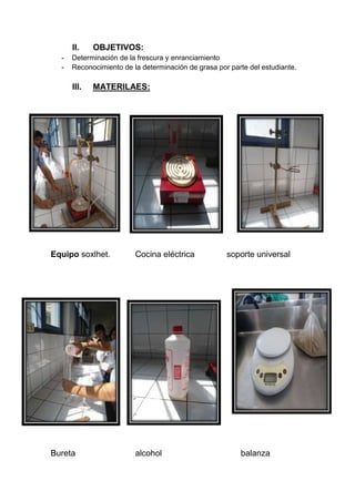 II. OBJETIVOS:
- Determinación de la frescura y enranciamiento
- Reconocimiento de la determinación de grasa por parte del estudiante.
III. MATERILAES:
Equipo soxlhet. Cocina eléctrica soporte universal
Bureta alcohol balanza
 