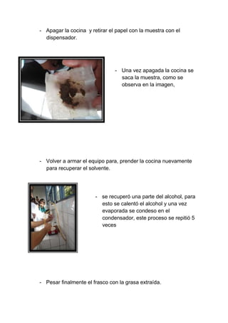 - Apagar la cocina y retirar el papel con la muestra con el
dispensador.
- Una vez apagada la cocina se
saca la muestra, como se
observa en la imagen,
- Volver a armar el equipo para, prender la cocina nuevamente
para recuperar el solvente.
- se recuperó una parte del alcohol, para
esto se calentó el alcohol y una vez
evaporada se condeso en el
condensador, este proceso se repitió 5
veces
- Pesar finalmente el frasco con la grasa extraída.
 