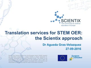 Scientix has received funding from the European Union’s H2020 research
and innovation programme – project Scientix 3 (Grant agreement N.
730009), coordinated by European Schoolnet (EUN). The content of the
presentation is the sole responsibility of the presenter and it does not
represent the opinion of the European Commission (EC), and the EC is not
responsible for any use that might be made of information contained
Translation services for STEM OER:
the Scientix approach
Dr Agueda Gras-Velazquez
27-09-2016
 