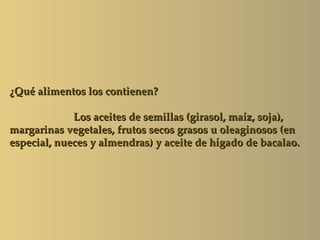 ¿Qué alimentos los contienen?

             Los aceites de semillas (girasol, maíz, soja),
margarinas vegetales, frutos secos grasos u oleaginosos (en
especial, nueces y almendras) y aceite de hígado de bacalao.
 