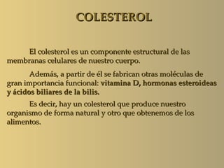 COLESTEROL

     El colesterol es un componente estructural de las
membranas celulares de nuestro cuerpo.
       Además, a partir de él se fabrican otras moléculas de
gran importancia funcional: vitamina D, hormonas esteroideas
y ácidos biliares de la bilis.
      Es decir, hay un colesterol que produce nuestro
organismo de forma natural y otro que obtenemos de los
alimentos.
 