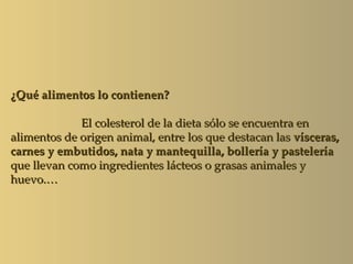 ¿Qué alimentos lo contienen?

             El colesterol de la dieta sólo se encuentra en
alimentos de origen animal, entre los que destacan las vísceras,
carnes y embutidos, nata y mantequilla, bollería y pastelería
que llevan como ingredientes lácteos o grasas animales y
huevo.…
 