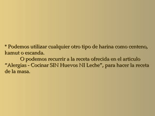 * Podemos utilizar cualquier otro tipo de harina como centeno,
kamut o escanda.
       O podemos recurrir a la receta ofrecida en el articulo
“Alergias - Cocinar SIN Huevos NI Leche”, para hacer la receta
de la masa.
 