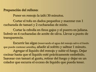 Preparación del relleno:
       Poner en remojo la iziki 30 minutos.
      Cortar el tofu en dados pequeños y macerar con 1
cucharada de tamari y 2 cucharadas de mirin.
       Cortar la cebolla en finos gajos y el puerro en juliana.
Sofreír en 4 cucharadas de aceite de oliva. Llevar a punto de
transparencia.
       Escurrir las algas (reservando el agua del remojo salvo el fondo
que puede contener arenilla), añadir al sofrito y saltear 1 minuto.
       Agregar el liquido del remojo y subir el fuego. Dejar
cocinar hasta que el liquido esté prácticamente embebido.
Sazonar con tamari al gusto, retirar del fuego y dejar en un
colador que escurra el exceso de liquido que pueda tener.
 
