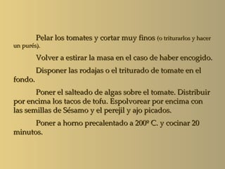 Pelar los tomates y cortar muy finos (o triturarlos y hacer
un purés).

         Volver a estirar la masa en el caso de haber encogido.
         Disponer las rodajas o el triturado de tomate en el
fondo.
       Poner el salteado de algas sobre el tomate. Distribuir
por encima los tacos de tofu. Espolvorear por encima con
las semillas de Sésamo y el perejil y ajo picados.
      Poner a horno precalentado a 200º C. y cocinar 20
minutos.
 