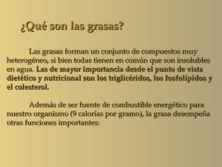 ¿Qué son las grasas?

       Las grasas forman un conjunto de compuestos muy
heterogéneo, si bien todas tienen en común que son insolubles
en agua. Las de mayor importancia desde el punto de vista
dietético y nutricional son los triglicéridos, los fosfolípidos y
el colesterol.

       Además de ser fuente de combustible energético para
nuestro organismo (9 calorías por gramo), la grasa desempeña
otras funciones importantes:
 
