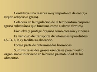Constituye una reserva muy importante de energía
(tejido adiposo o graso).
       Colabora en la regulación de la temperatura corporal
(grasa subcutánea que funciona como aislante térmico).
      Envuelve y protege órganos como corazón y riñones.
       Es vehículo de transporte de vitaminas liposolubles
(A, D, E, K) y facilita su absorción.
      Forma parte de determinadas hormonas.
      Suministra ácidos grasos esenciales para nuestro
organismo e interviene en la buena palatabilidad de los
alimentos.
 