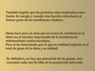 También impide que las proteínas sean empleadas como
fuente de energía y cumple una función estructural, al
formar parte de las membranas celulares.



Hasta hace poco se creía que el exceso de colesterol en la
dieta era el máximo responsable de la incidencia de
enfermedades cardiovasculares.
Pero se ha demostrado que lo que en realidad importa es el
total de grasa de la dieta y su calidad.


En definitiva, no hay que prescindir de las grasas, sino
consumir cada una de ellas en la proporción adecuada.
 